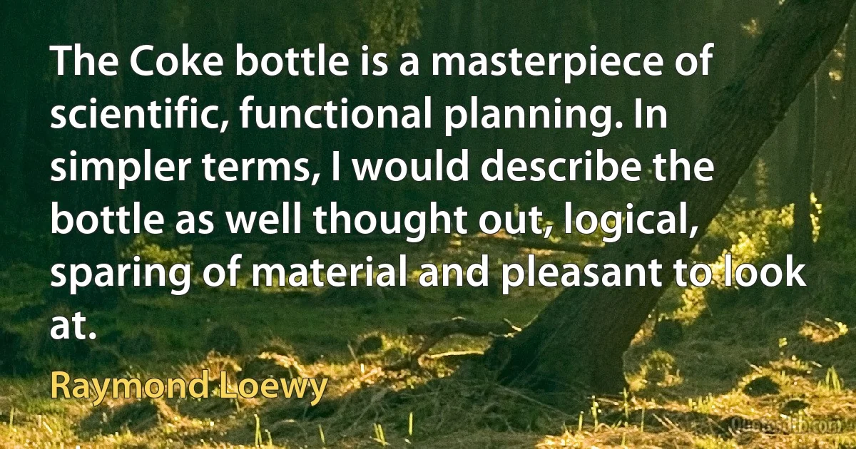 The Coke bottle is a masterpiece of scientific, functional planning. In simpler terms, I would describe the bottle as well thought out, logical, sparing of material and pleasant to look at. (Raymond Loewy)