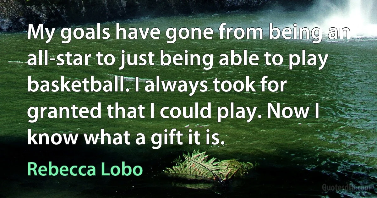 My goals have gone from being an all-star to just being able to play basketball. I always took for granted that I could play. Now I know what a gift it is. (Rebecca Lobo)