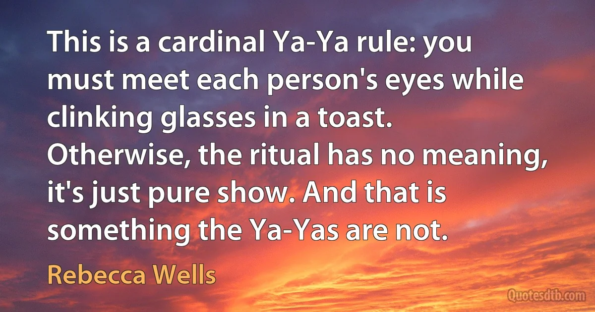 This is a cardinal Ya-Ya rule: you must meet each person's eyes while clinking glasses in a toast. Otherwise, the ritual has no meaning, it's just pure show. And that is something the Ya-Yas are not. (Rebecca Wells)