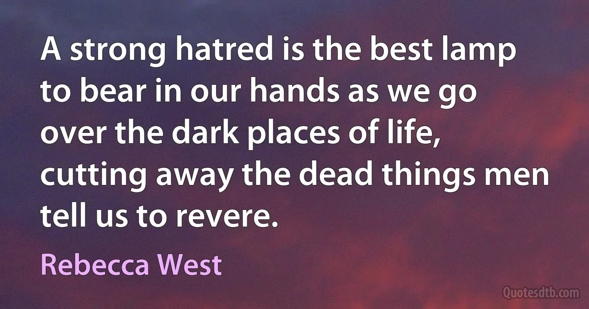 A strong hatred is the best lamp to bear in our hands as we go over the dark places of life, cutting away the dead things men tell us to revere. (Rebecca West)