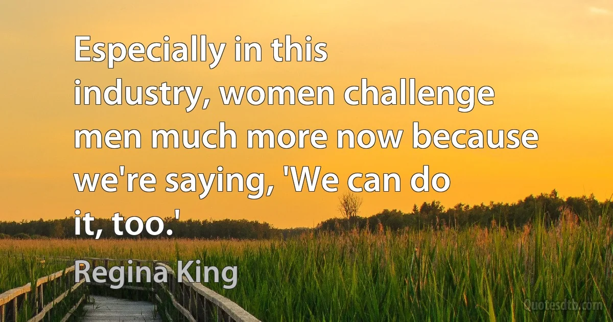 Especially in this industry, women challenge men much more now because we're saying, 'We can do it, too.' (Regina King)