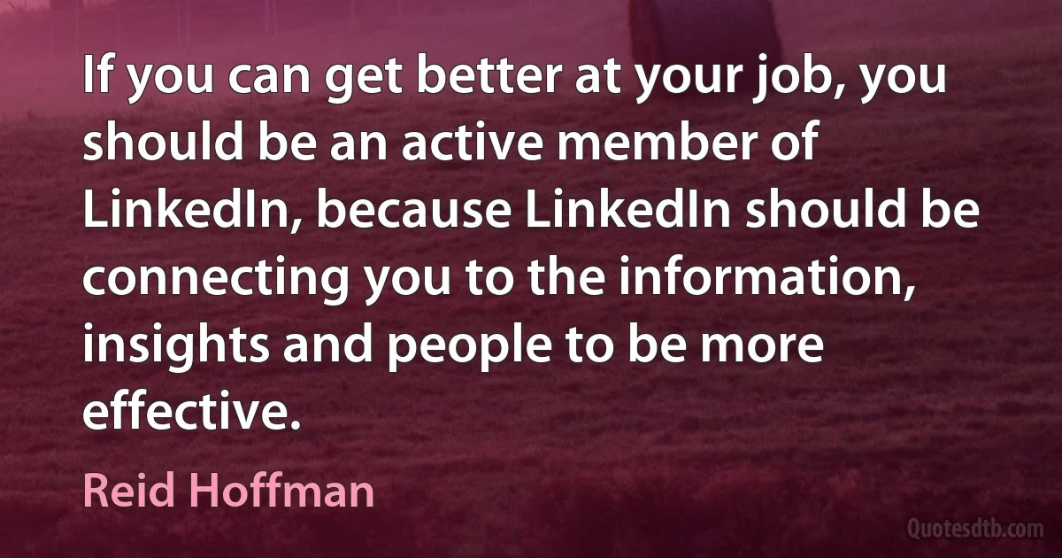 If you can get better at your job, you should be an active member of LinkedIn, because LinkedIn should be connecting you to the information, insights and people to be more effective. (Reid Hoffman)