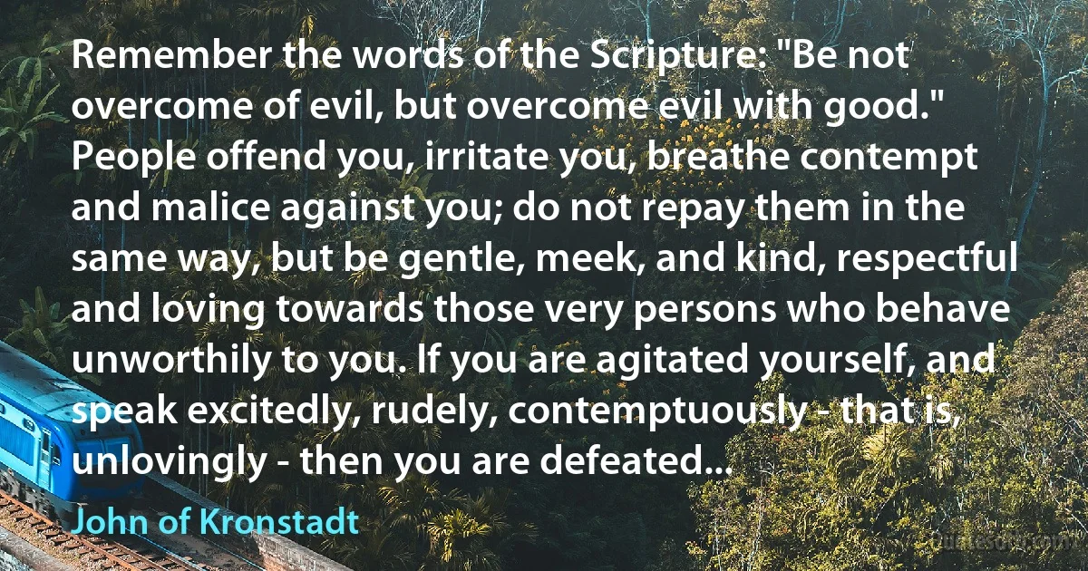 Remember the words of the Scripture: "Be not overcome of evil, but overcome evil with good." People offend you, irritate you, breathe contempt and malice against you; do not repay them in the same way, but be gentle, meek, and kind, respectful and loving towards those very persons who behave unworthily to you. If you are agitated yourself, and speak excitedly, rudely, contemptuously - that is, unlovingly - then you are defeated... (John of Kronstadt)