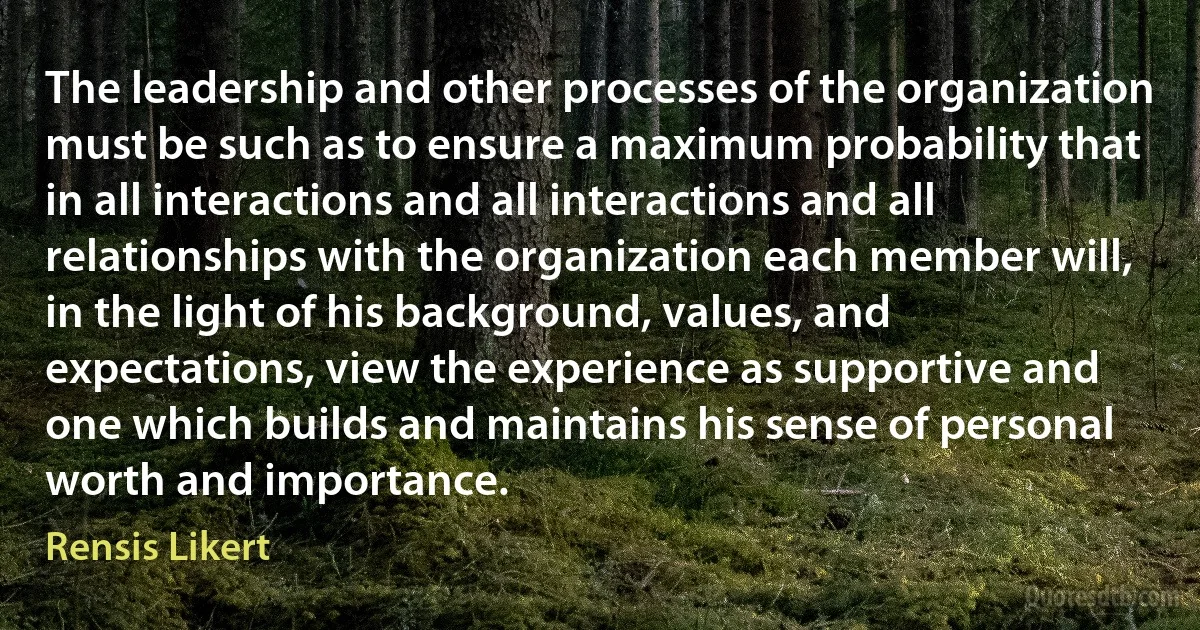 The leadership and other processes of the organization must be such as to ensure a maximum probability that in all interactions and all interactions and all relationships with the organization each member will, in the light of his background, values, and expectations, view the experience as supportive and one which builds and maintains his sense of personal worth and importance. (Rensis Likert)