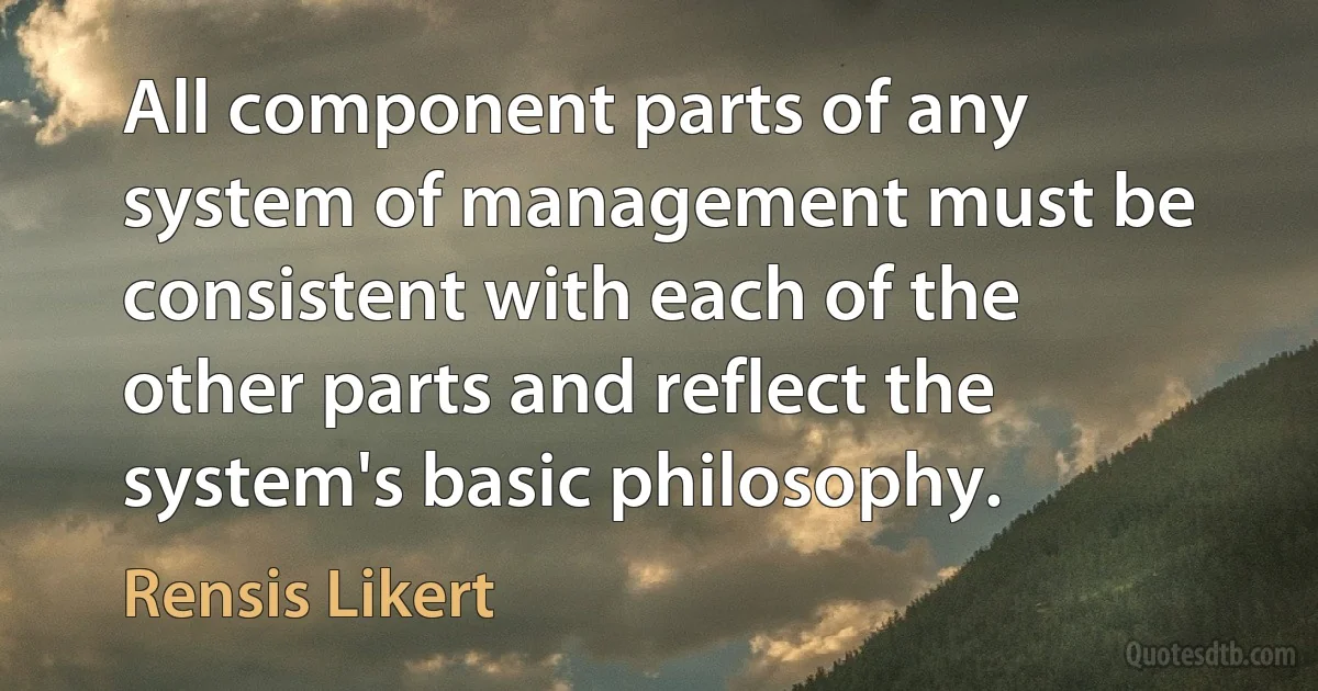 All component parts of any system of management must be consistent with each of the other parts and reflect the system's basic philosophy. (Rensis Likert)