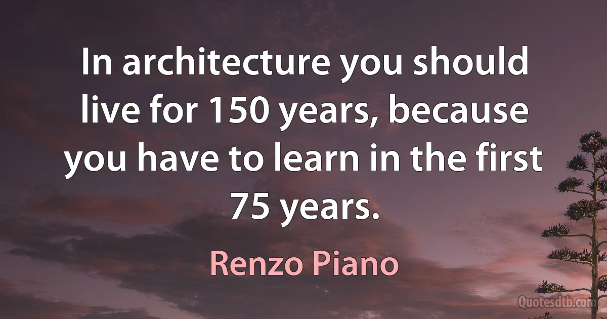 In architecture you should live for 150 years, because you have to learn in the first 75 years. (Renzo Piano)