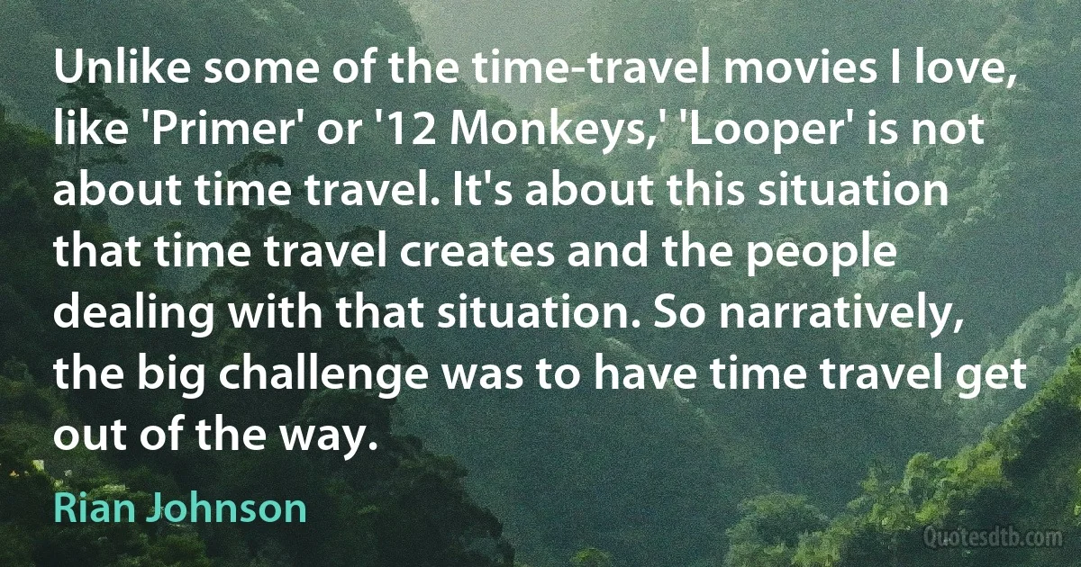 Unlike some of the time-travel movies I love, like 'Primer' or '12 Monkeys,' 'Looper' is not about time travel. It's about this situation that time travel creates and the people dealing with that situation. So narratively, the big challenge was to have time travel get out of the way. (Rian Johnson)