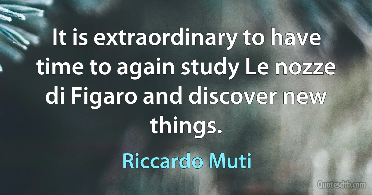 It is extraordinary to have time to again study Le nozze di Figaro and discover new things. (Riccardo Muti)