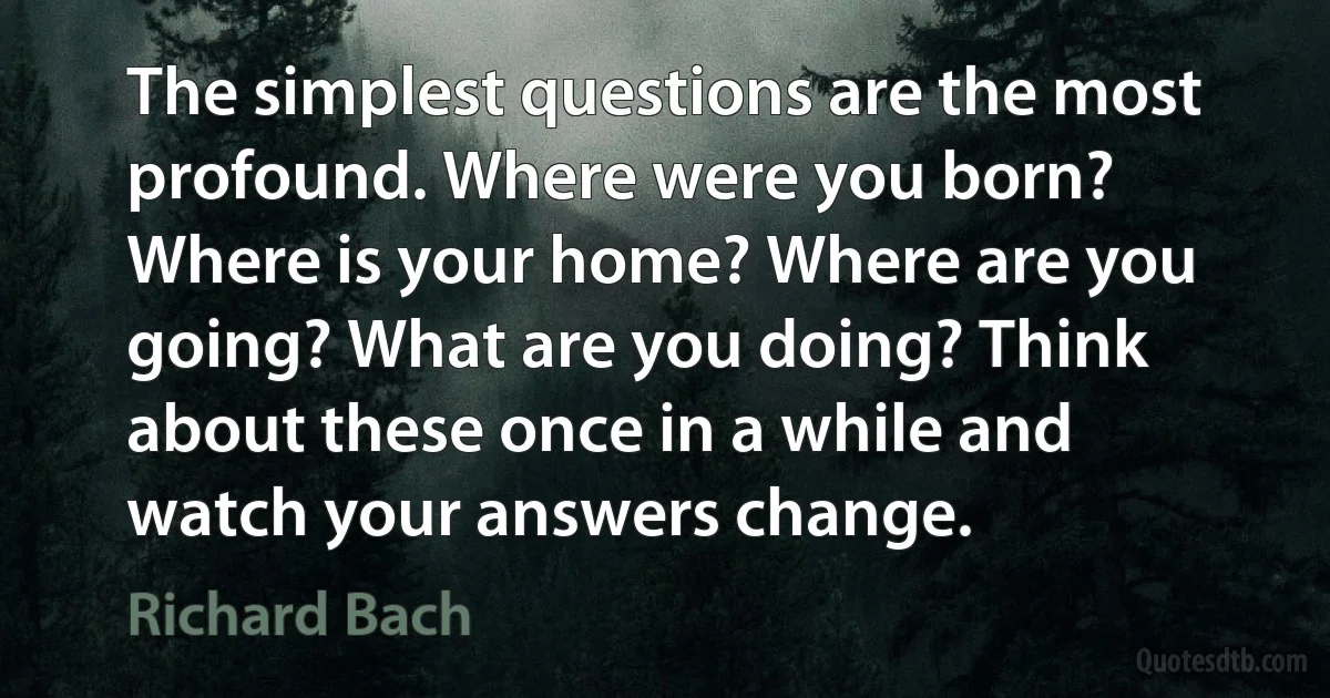 The simplest questions are the most profound. Where were you born? Where is your home? Where are you going? What are you doing? Think about these once in a while and watch your answers change. (Richard Bach)