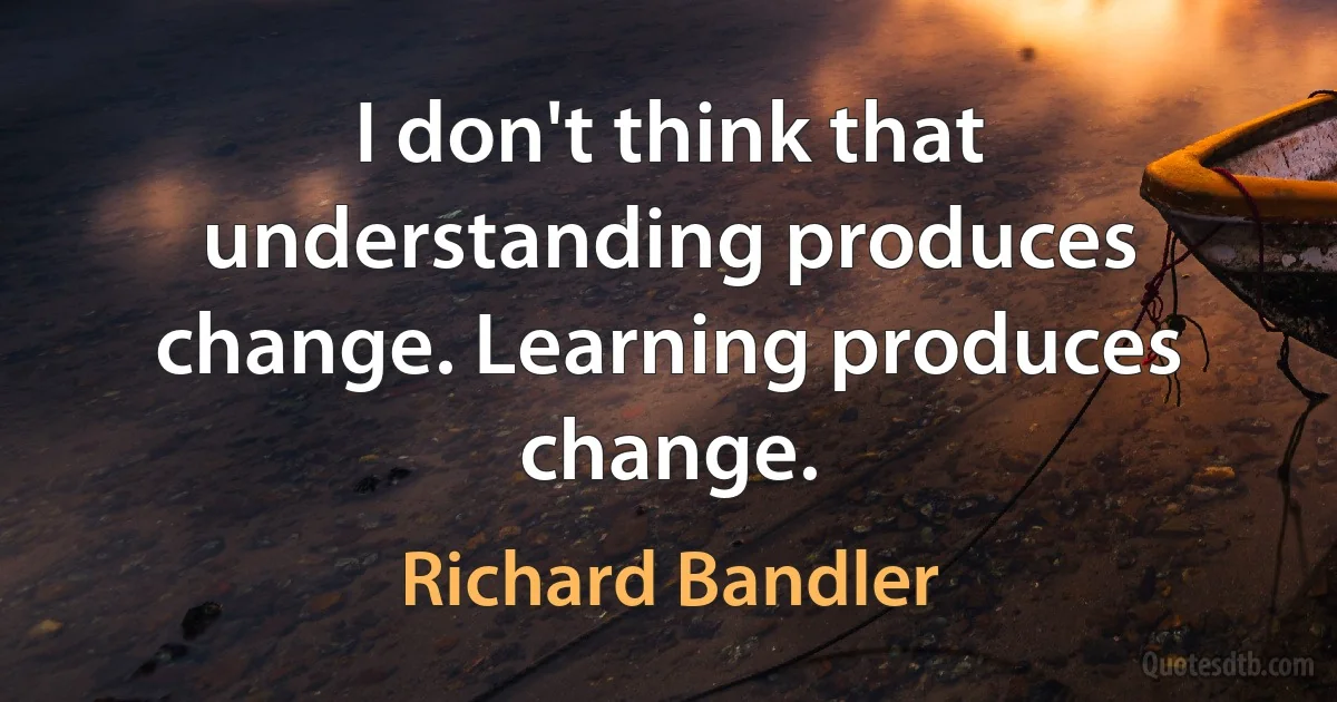 I don't think that understanding produces change. Learning produces change. (Richard Bandler)