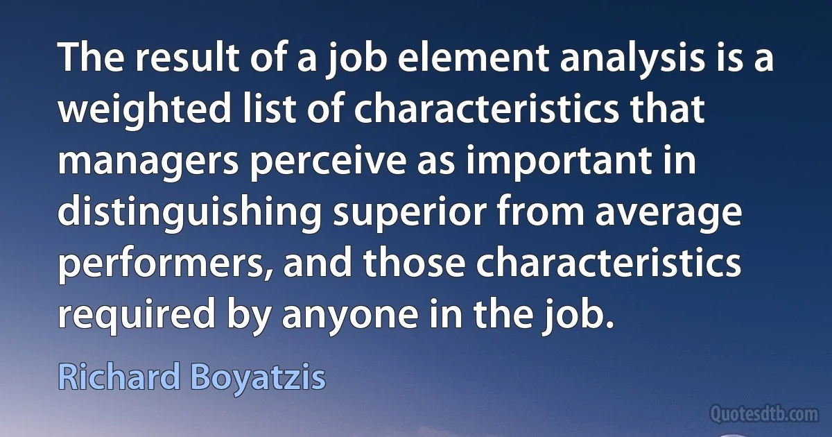 The result of a job element analysis is a weighted list of characteristics that managers perceive as important in distinguishing superior from average performers, and those characteristics required by anyone in the job. (Richard Boyatzis)