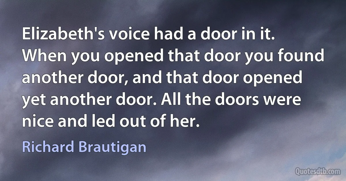 Elizabeth's voice had a door in it. When you opened that door you found another door, and that door opened yet another door. All the doors were nice and led out of her. (Richard Brautigan)