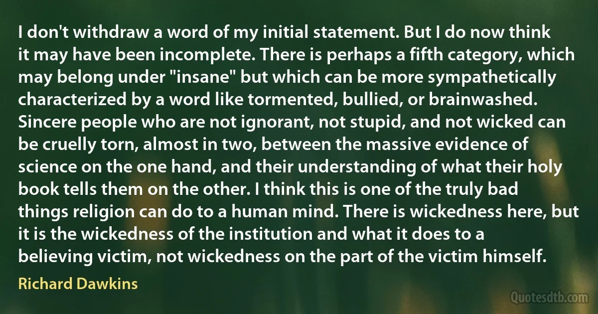 I don't withdraw a word of my initial statement. But I do now think it may have been incomplete. There is perhaps a fifth category, which may belong under "insane" but which can be more sympathetically characterized by a word like tormented, bullied, or brainwashed. Sincere people who are not ignorant, not stupid, and not wicked can be cruelly torn, almost in two, between the massive evidence of science on the one hand, and their understanding of what their holy book tells them on the other. I think this is one of the truly bad things religion can do to a human mind. There is wickedness here, but it is the wickedness of the institution and what it does to a believing victim, not wickedness on the part of the victim himself. (Richard Dawkins)