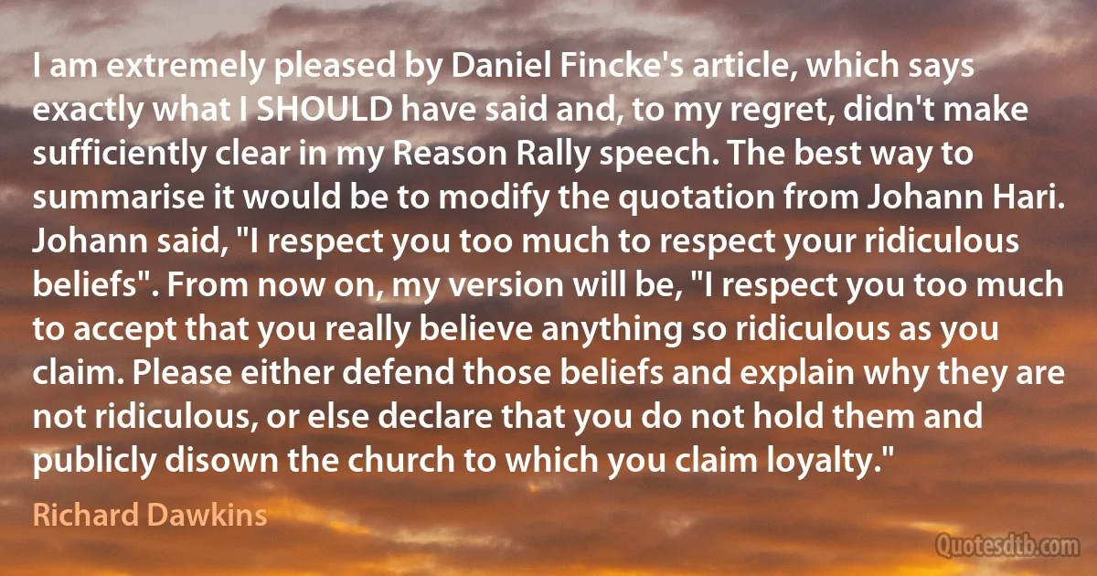 I am extremely pleased by Daniel Fincke's article, which says exactly what I SHOULD have said and, to my regret, didn't make sufficiently clear in my Reason Rally speech. The best way to summarise it would be to modify the quotation from Johann Hari. Johann said, "I respect you too much to respect your ridiculous beliefs". From now on, my version will be, "I respect you too much to accept that you really believe anything so ridiculous as you claim. Please either defend those beliefs and explain why they are not ridiculous, or else declare that you do not hold them and publicly disown the church to which you claim loyalty." (Richard Dawkins)