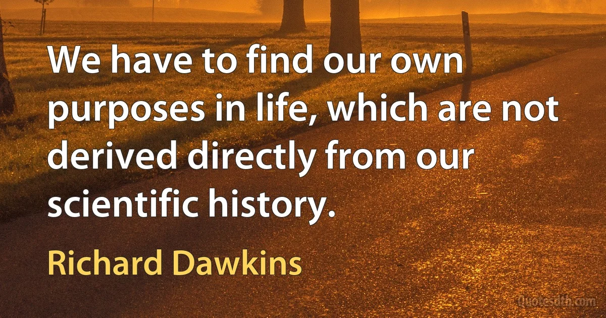 We have to find our own purposes in life, which are not derived directly from our scientific history. (Richard Dawkins)