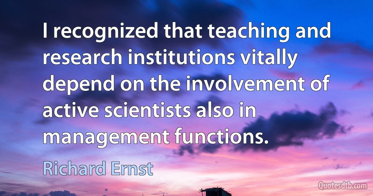 I recognized that teaching and research institutions vitally depend on the involvement of active scientists also in management functions. (Richard Ernst)