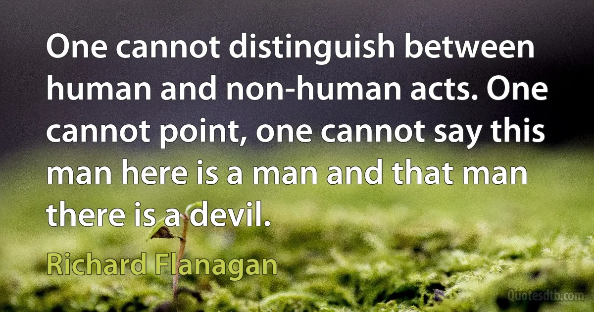 One cannot distinguish between human and non-human acts. One cannot point, one cannot say this man here is a man and that man there is a devil. (Richard Flanagan)