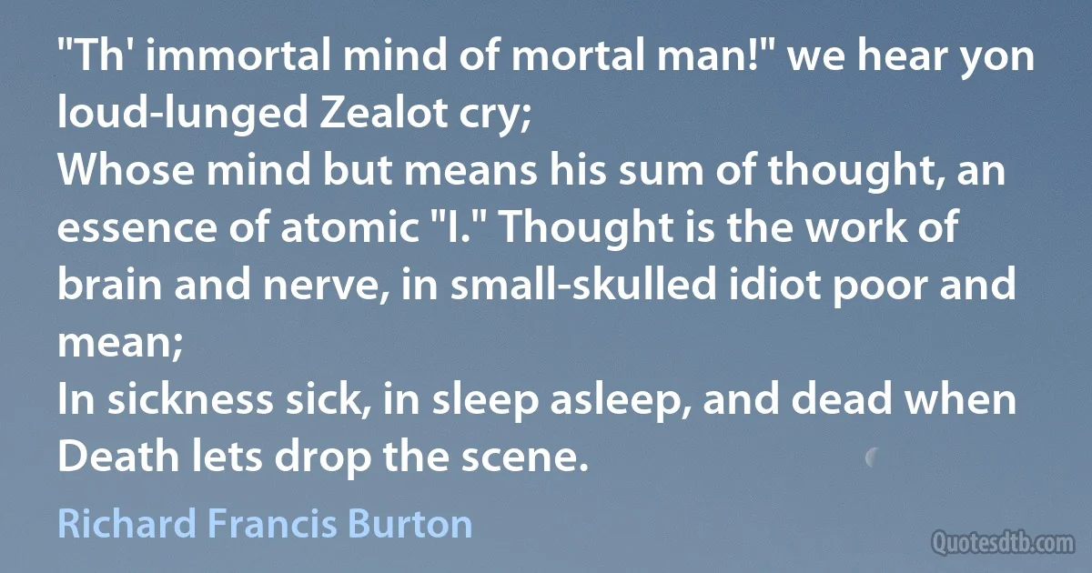 "Th' immortal mind of mortal man!" we hear yon loud-lunged Zealot cry;
Whose mind but means his sum of thought, an essence of atomic "I." Thought is the work of brain and nerve, in small-skulled idiot poor and mean;
In sickness sick, in sleep asleep, and dead when Death lets drop the scene. (Richard Francis Burton)