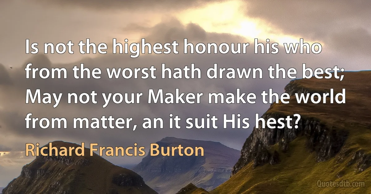 Is not the highest honour his who from the worst hath drawn the best;
May not your Maker make the world from matter, an it suit His hest? (Richard Francis Burton)