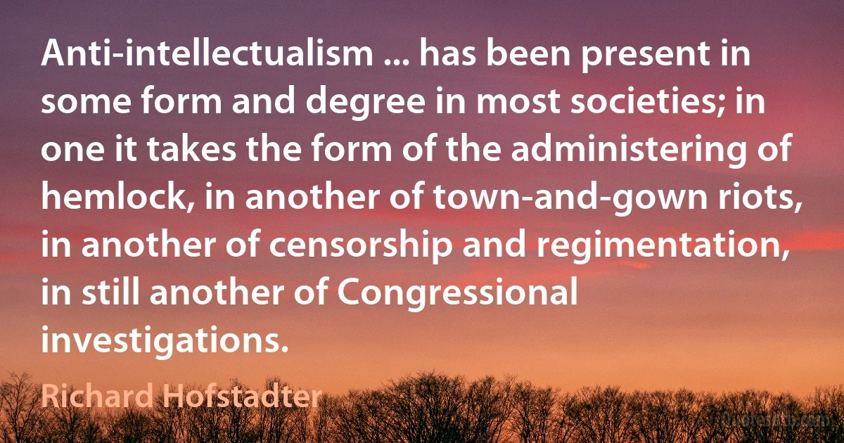 Anti-intellectualism ... has been present in some form and degree in most societies; in one it takes the form of the administering of hemlock, in another of town-and-gown riots, in another of censorship and regimentation, in still another of Congressional investigations. (Richard Hofstadter)