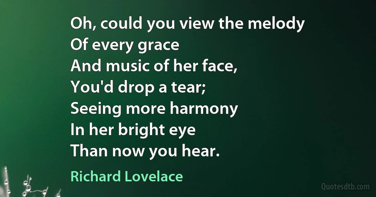 Oh, could you view the melody
Of every grace
And music of her face,
You'd drop a tear;
Seeing more harmony
In her bright eye
Than now you hear. (Richard Lovelace)