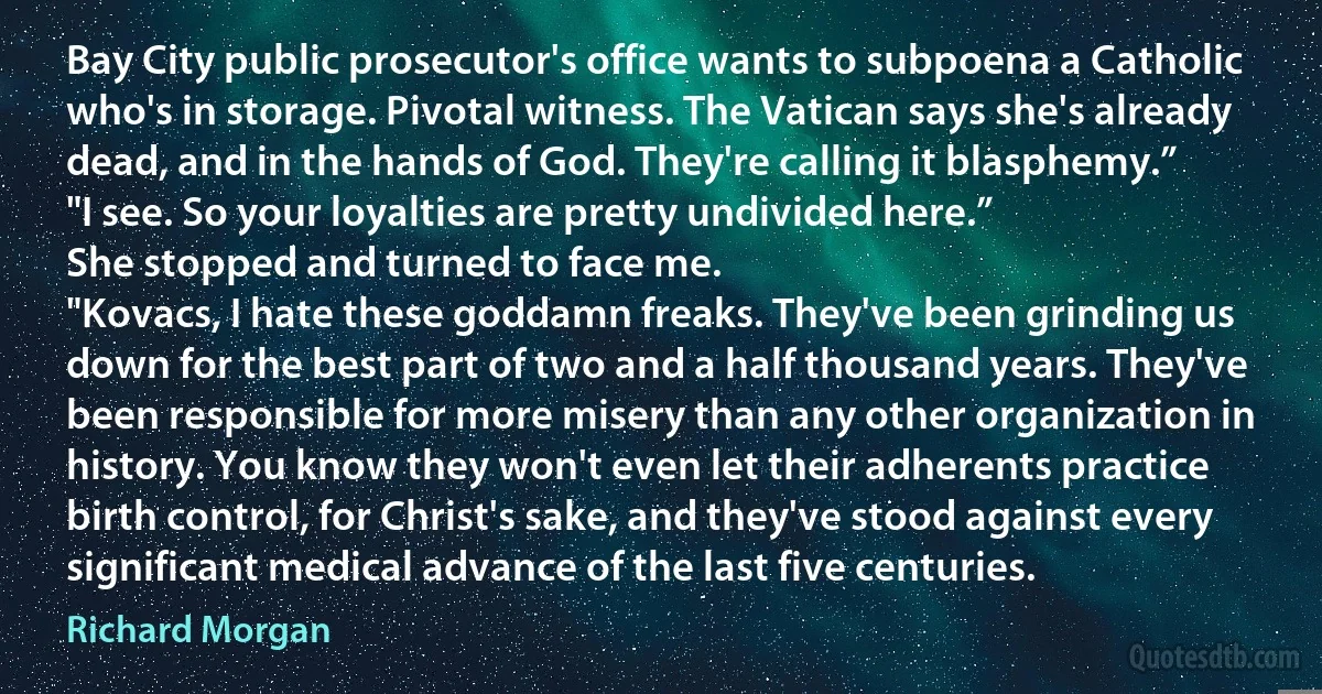 Bay City public prosecutor's office wants to subpoena a Catholic who's in storage. Pivotal witness. The Vatican says she's already dead, and in the hands of God. They're calling it blasphemy.”
"I see. So your loyalties are pretty undivided here.”
She stopped and turned to face me.
"Kovacs, I hate these goddamn freaks. They've been grinding us down for the best part of two and a half thousand years. They've been responsible for more misery than any other organization in history. You know they won't even let their adherents practice birth control, for Christ's sake, and they've stood against every significant medical advance of the last five centuries. (Richard Morgan)