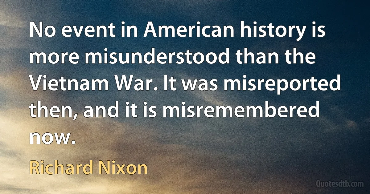 No event in American history is more misunderstood than the Vietnam War. It was misreported then, and it is misremembered now. (Richard Nixon)