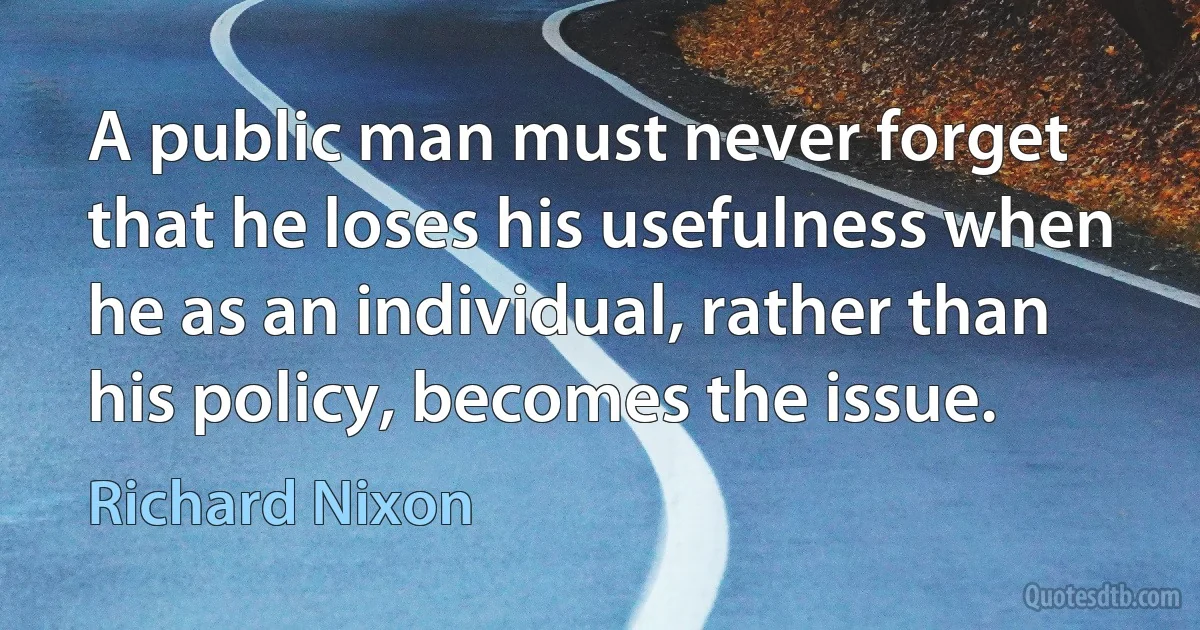 A public man must never forget that he loses his usefulness when he as an individual, rather than his policy, becomes the issue. (Richard Nixon)