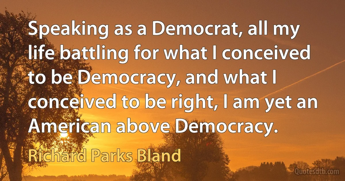 Speaking as a Democrat, all my life battling for what I conceived to be Democracy, and what I conceived to be right, I am yet an American above Democracy. (Richard Parks Bland)