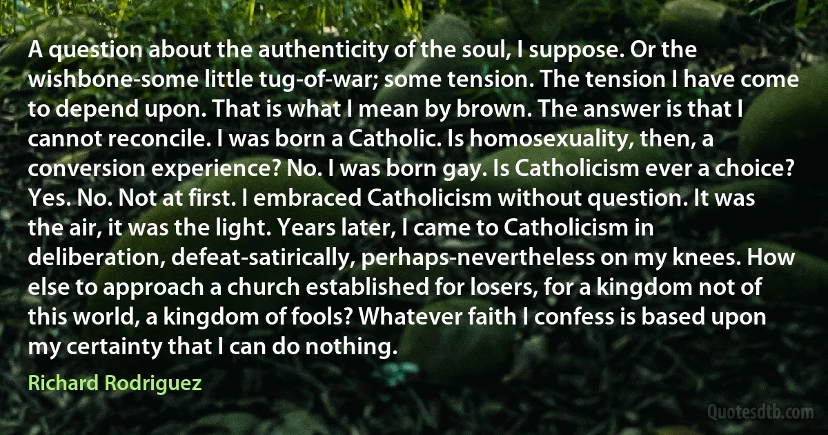 A question about the authenticity of the soul, I suppose. Or the wishbone-some little tug-of-war; some tension. The tension I have come to depend upon. That is what I mean by brown. The answer is that I cannot reconcile. I was born a Catholic. Is homosexuality, then, a conversion experience? No. I was born gay. Is Catholicism ever a choice? Yes. No. Not at first. I embraced Catholicism without question. It was the air, it was the light. Years later, I came to Catholicism in deliberation, defeat-satirically, perhaps-nevertheless on my knees. How else to approach a church established for losers, for a kingdom not of this world, a kingdom of fools? Whatever faith I confess is based upon my certainty that I can do nothing. (Richard Rodriguez)