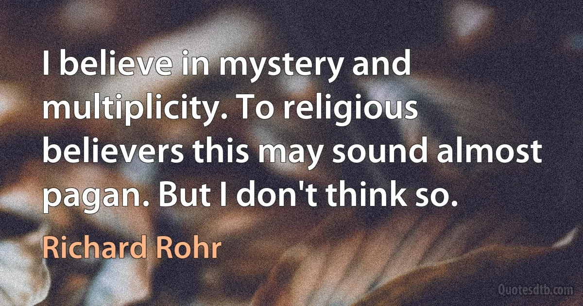 I believe in mystery and multiplicity. To religious believers this may sound almost pagan. But I don't think so. (Richard Rohr)