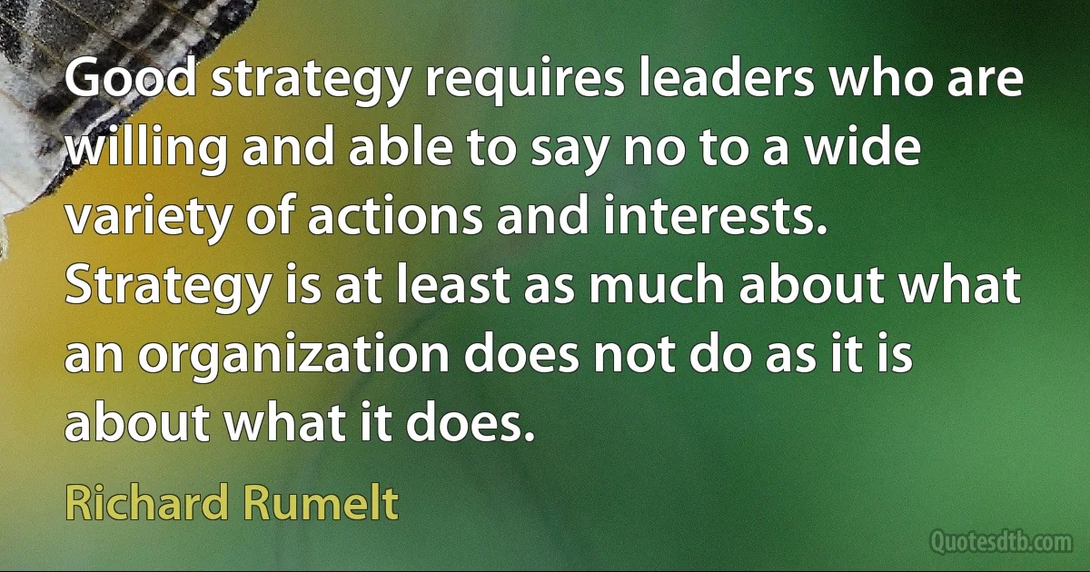 Good strategy requires leaders who are willing and able to say no to a wide variety of actions and interests. Strategy is at least as much about what an organization does not do as it is about what it does. (Richard Rumelt)