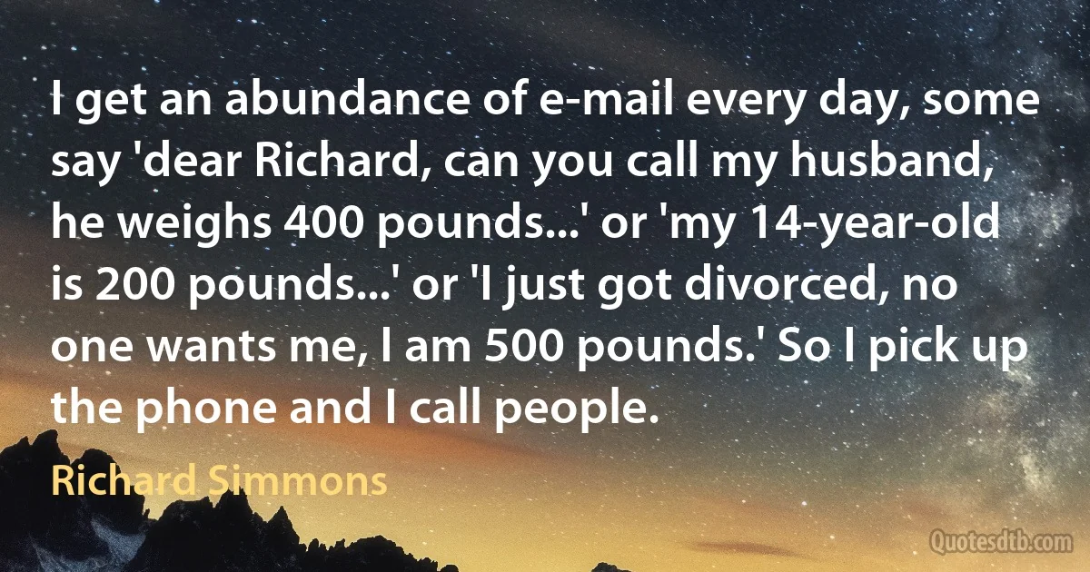 I get an abundance of e-mail every day, some say 'dear Richard, can you call my husband, he weighs 400 pounds...' or 'my 14-year-old is 200 pounds...' or 'I just got divorced, no one wants me, I am 500 pounds.' So I pick up the phone and I call people. (Richard Simmons)