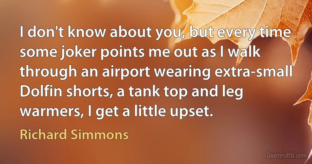 I don't know about you, but every time some joker points me out as I walk through an airport wearing extra-small Dolfin shorts, a tank top and leg warmers, I get a little upset. (Richard Simmons)