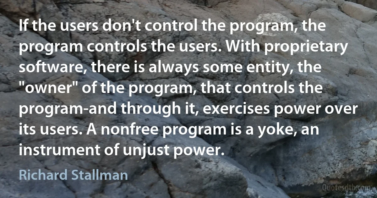 If the users don't control the program, the program controls the users. With proprietary software, there is always some entity, the "owner" of the program, that controls the program-and through it, exercises power over its users. A nonfree program is a yoke, an instrument of unjust power. (Richard Stallman)