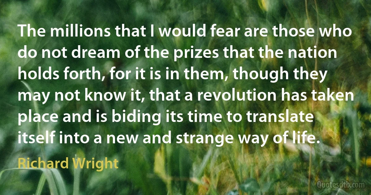 The millions that I would fear are those who do not dream of the prizes that the nation holds forth, for it is in them, though they may not know it, that a revolution has taken place and is biding its time to translate itself into a new and strange way of life. (Richard Wright)