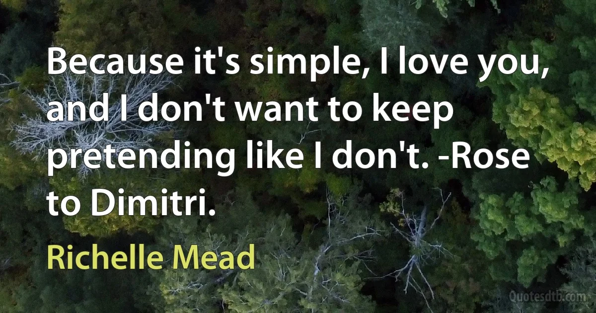 Because it's simple, I love you, and I don't want to keep pretending like I don't. -Rose to Dimitri. (Richelle Mead)