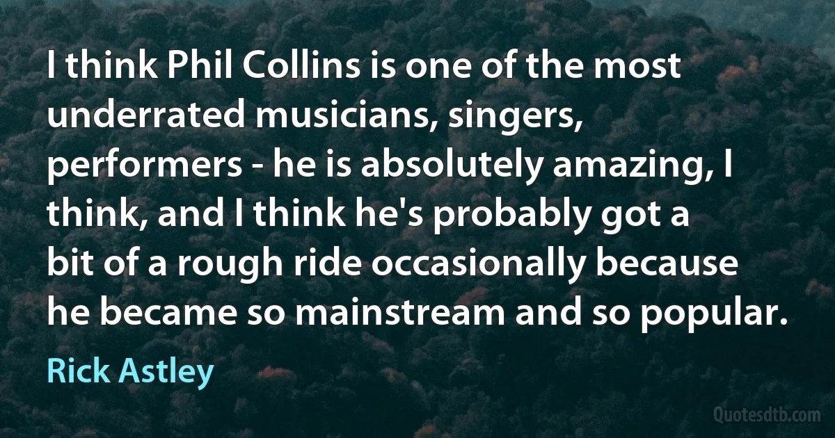 I think Phil Collins is one of the most underrated musicians, singers, performers - he is absolutely amazing, I think, and I think he's probably got a bit of a rough ride occasionally because he became so mainstream and so popular. (Rick Astley)