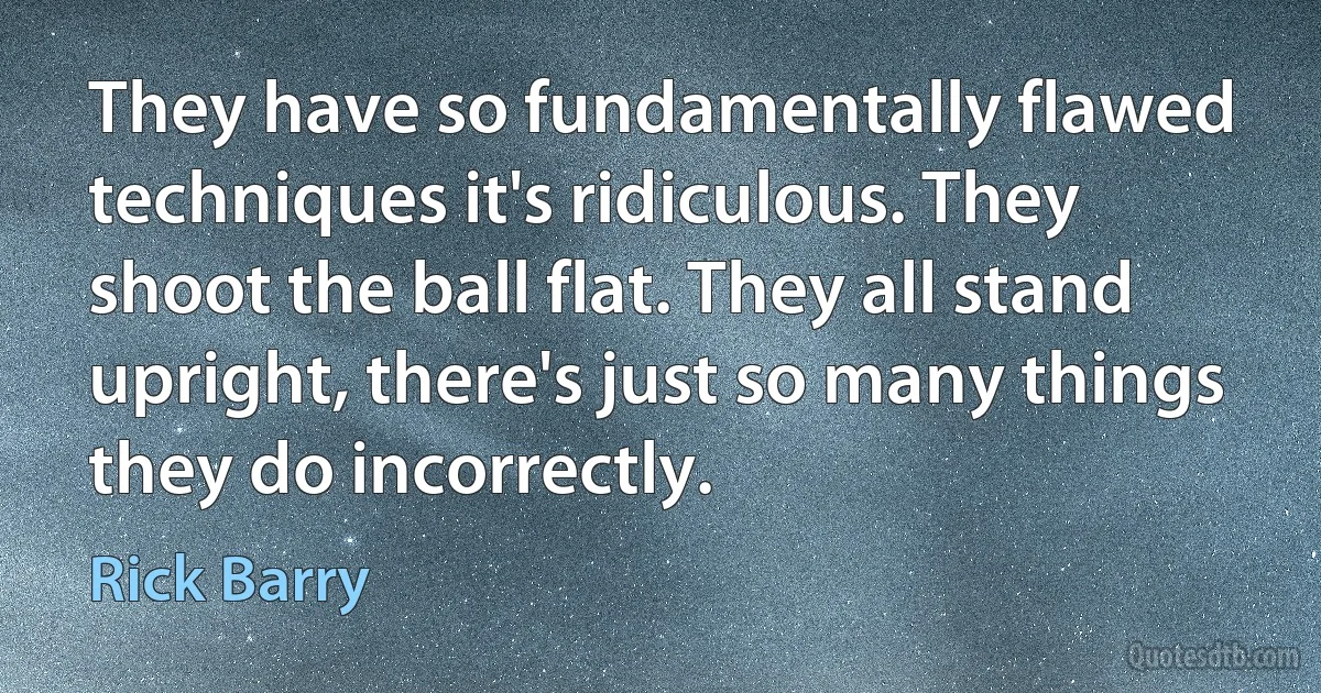 They have so fundamentally flawed techniques it's ridiculous. They shoot the ball flat. They all stand upright, there's just so many things they do incorrectly. (Rick Barry)