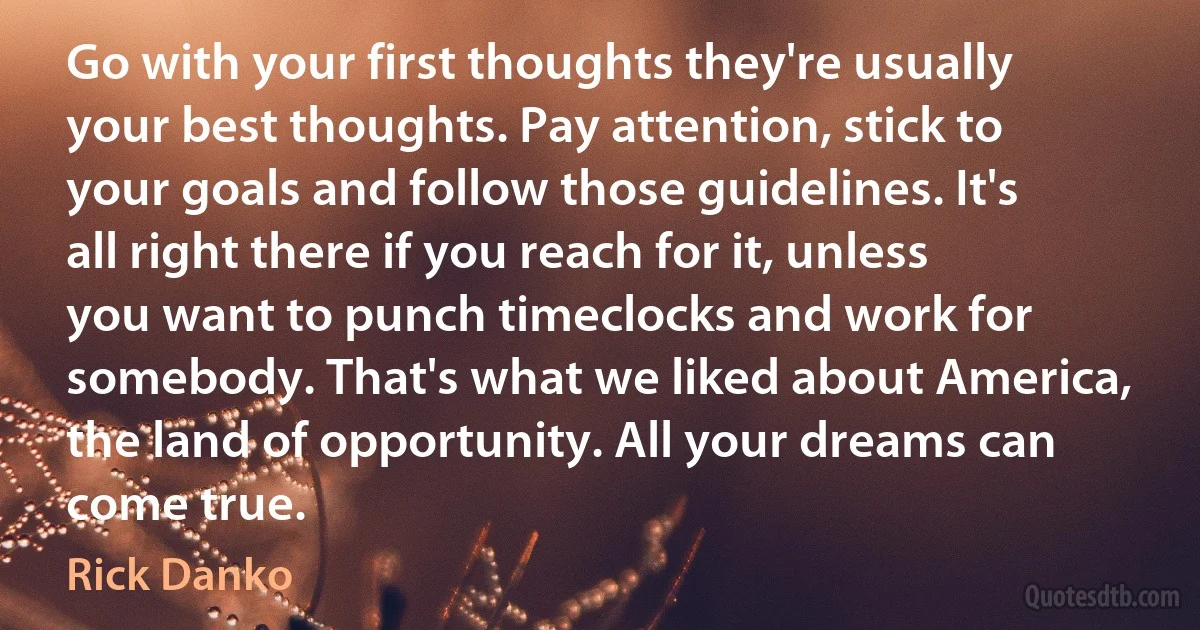 Go with your first thoughts they're usually your best thoughts. Pay attention, stick to your goals and follow those guidelines. It's all right there if you reach for it, unless you want to punch timeclocks and work for somebody. That's what we liked about America, the land of opportunity. All your dreams can come true. (Rick Danko)