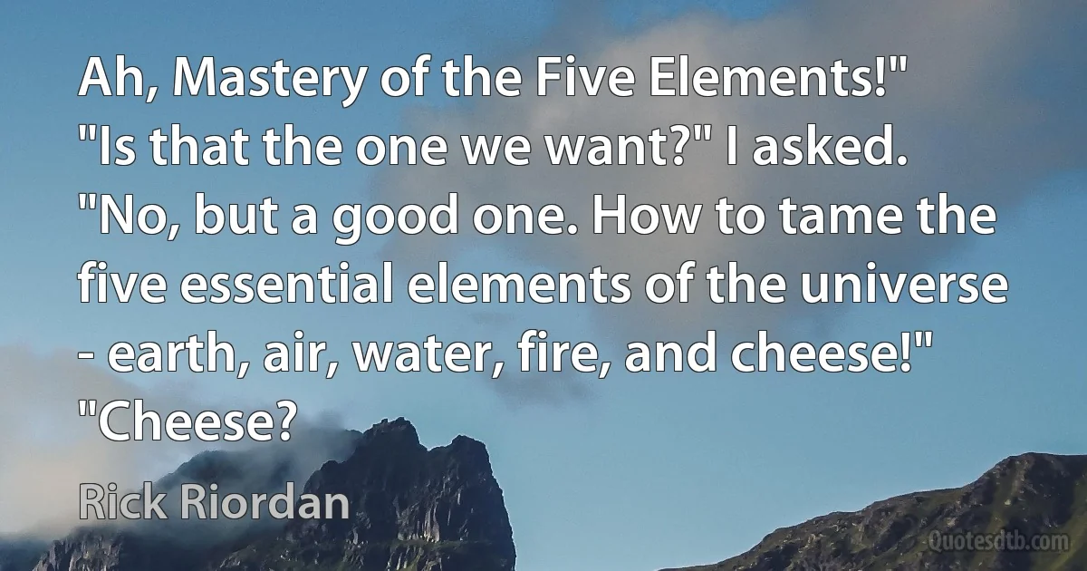 Ah, Mastery of the Five Elements!"
"Is that the one we want?" I asked.
"No, but a good one. How to tame the five essential elements of the universe - earth, air, water, fire, and cheese!"
"Cheese? (Rick Riordan)