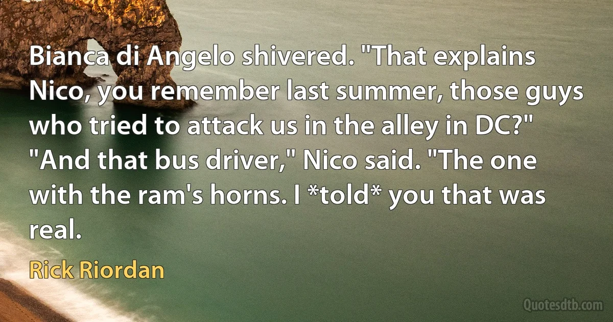 Bianca di Angelo shivered. "That explains Nico, you remember last summer, those guys
who tried to attack us in the alley in DC?"
"And that bus driver," Nico said. "The one with the ram's horns. I *told* you that was real. (Rick Riordan)