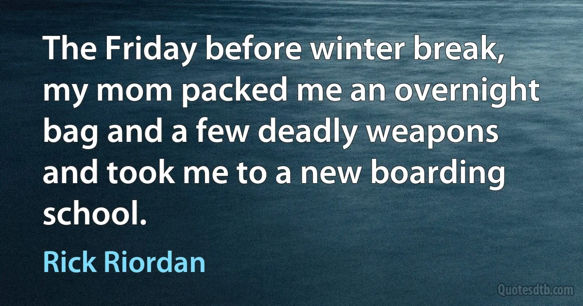 The Friday before winter break, my mom packed me an overnight bag and a few deadly weapons and took me to a new boarding school. (Rick Riordan)