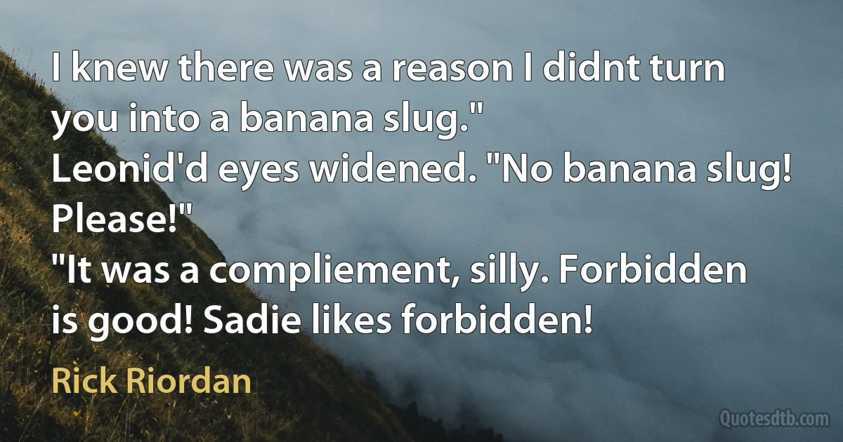 I knew there was a reason I didnt turn you into a banana slug."
Leonid'd eyes widened. "No banana slug! Please!"
"It was a compliement, silly. Forbidden is good! Sadie likes forbidden! (Rick Riordan)