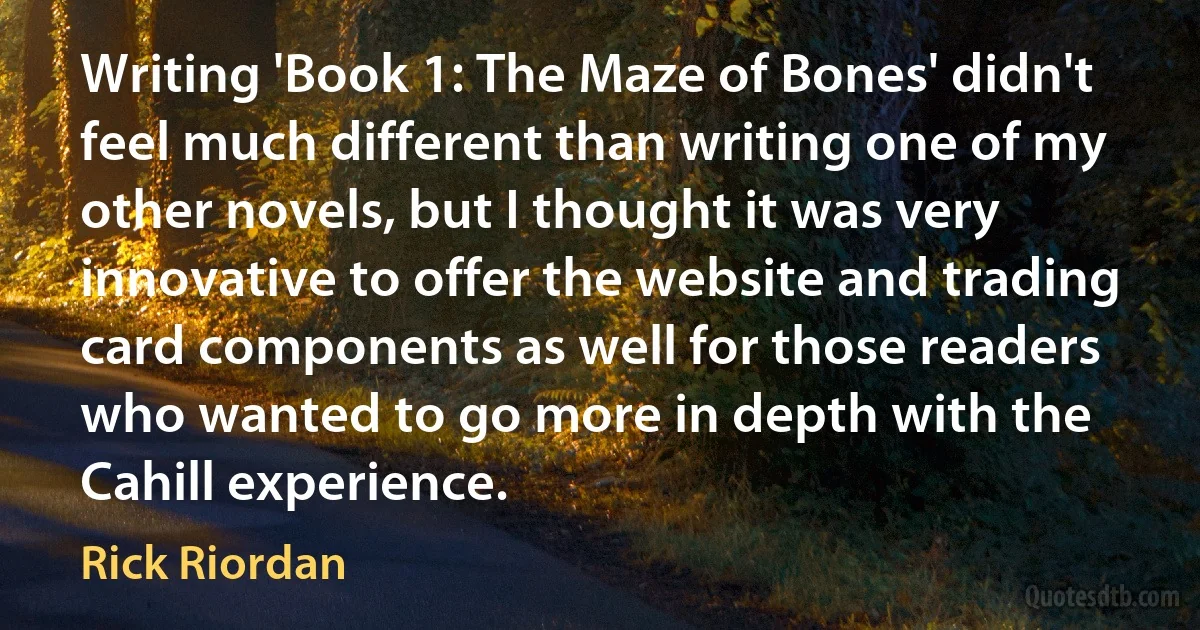 Writing 'Book 1: The Maze of Bones' didn't feel much different than writing one of my other novels, but I thought it was very innovative to offer the website and trading card components as well for those readers who wanted to go more in depth with the Cahill experience. (Rick Riordan)