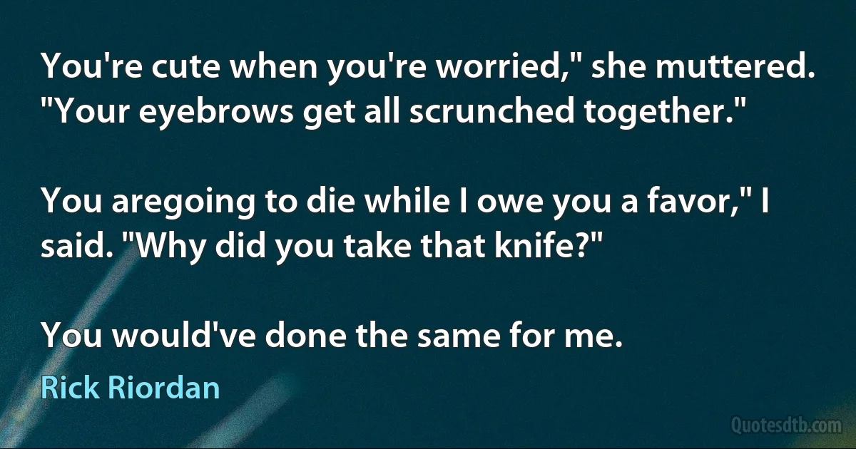 You're cute when you're worried," she muttered. "Your eyebrows get all scrunched together."

You aregoing to die while I owe you a favor," I said. "Why did you take that knife?"

You would've done the same for me. (Rick Riordan)