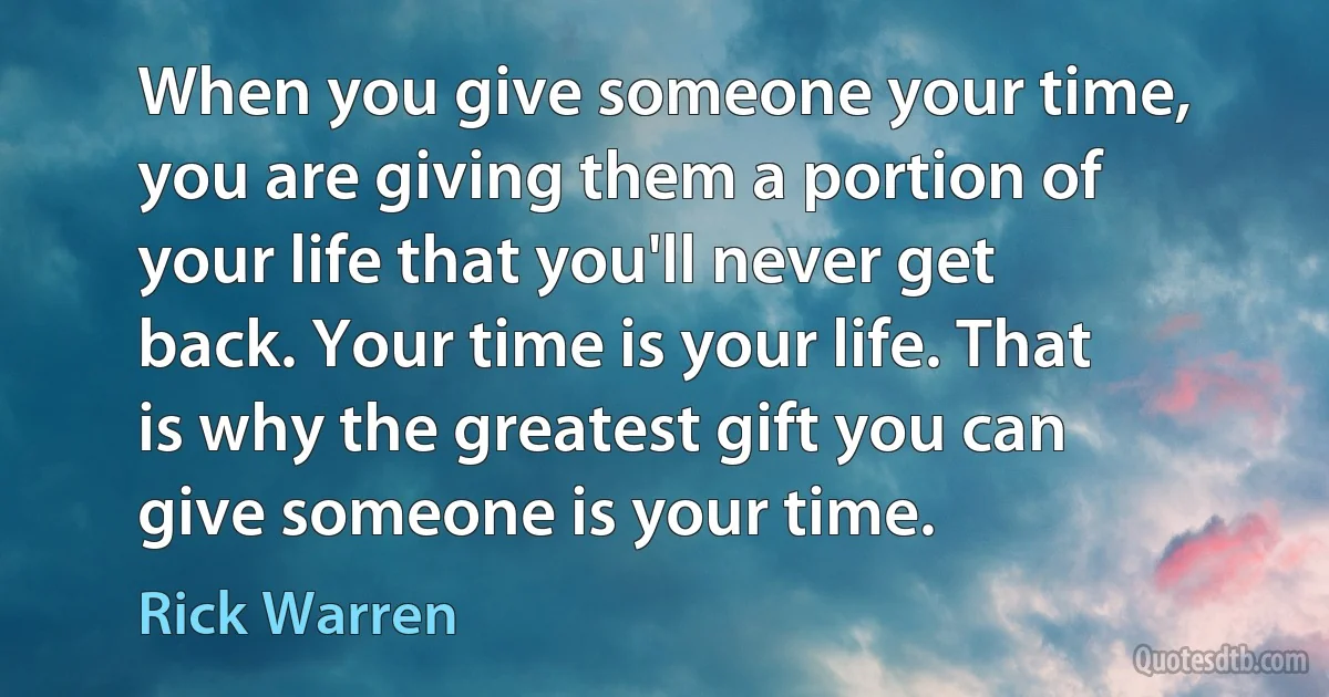 When you give someone your time, you are giving them a portion of your life that you'll never get back. Your time is your life. That is why the greatest gift you can give someone is your time. (Rick Warren)