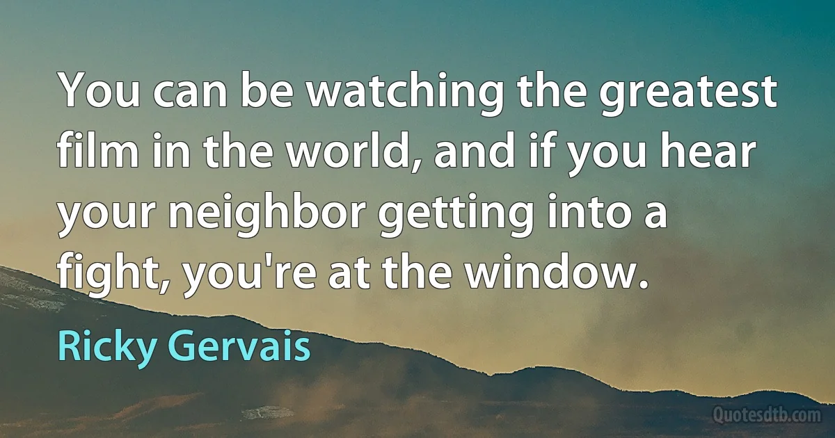 You can be watching the greatest film in the world, and if you hear your neighbor getting into a fight, you're at the window. (Ricky Gervais)