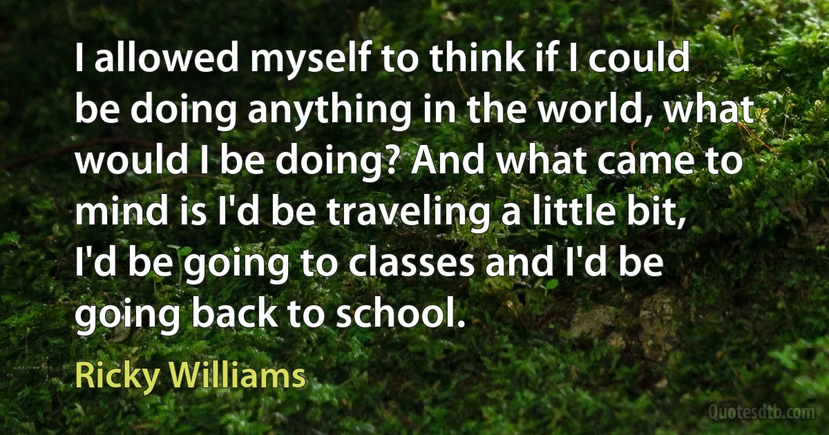 I allowed myself to think if I could be doing anything in the world, what would I be doing? And what came to mind is I'd be traveling a little bit, I'd be going to classes and I'd be going back to school. (Ricky Williams)