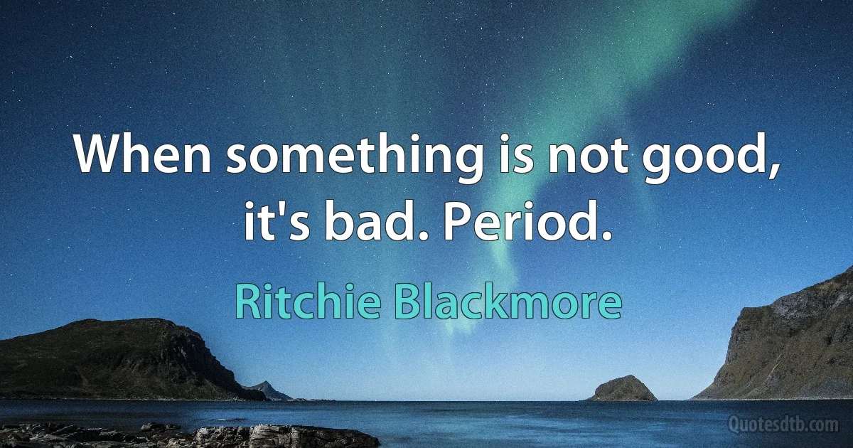 When something is not good, it's bad. Period. (Ritchie Blackmore)